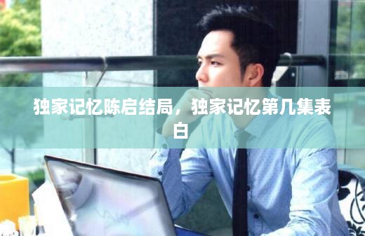 独家记忆陈启结局，独家记忆第几集表白 
