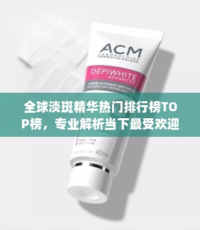 全球淡斑精华热门排行榜TOP榜，专业解析当下最受欢迎的淡斑产品