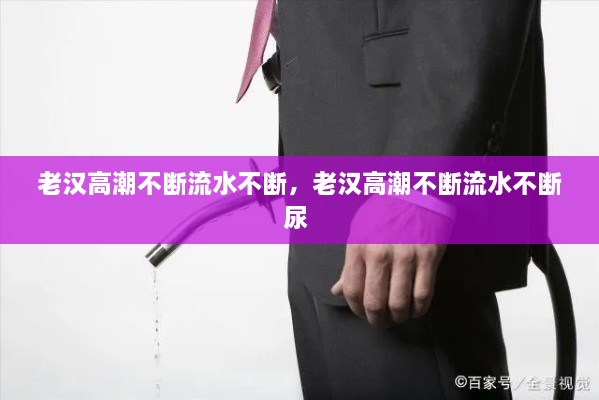 老汉高潮不断流水不断，老汉高潮不断流水不断尿 