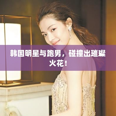 韩国明星与跑男，碰撞出璀璨火花！