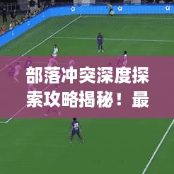 部落冲突深度探索攻略揭秘！最新战术助你称霸战场